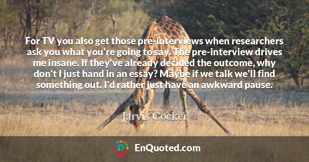 For TV you also get those pre-interviews when researchers ask you what you're going to say. The pre-interview drives me insane. If they've already decided the outcome, why don't I just hand in an essay? Maybe if we talk we'll find something out. I'd rather just have an awkward pause.