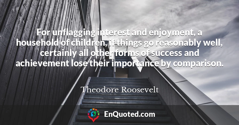 For unflagging interest and enjoyment, a household of children, if things go reasonably well, certainly all other forms of success and achievement lose their importance by comparison.