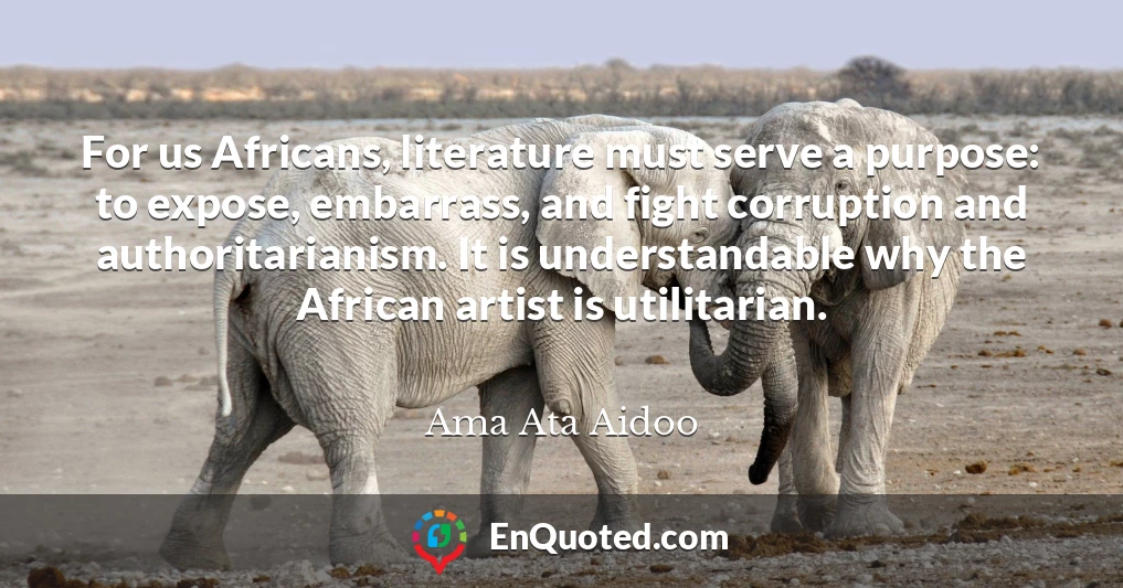 For us Africans, literature must serve a purpose: to expose, embarrass, and fight corruption and authoritarianism. It is understandable why the African artist is utilitarian.