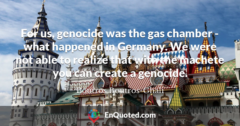 For us, genocide was the gas chamber - what happened in Germany. We were not able to realize that with the machete you can create a genocide.