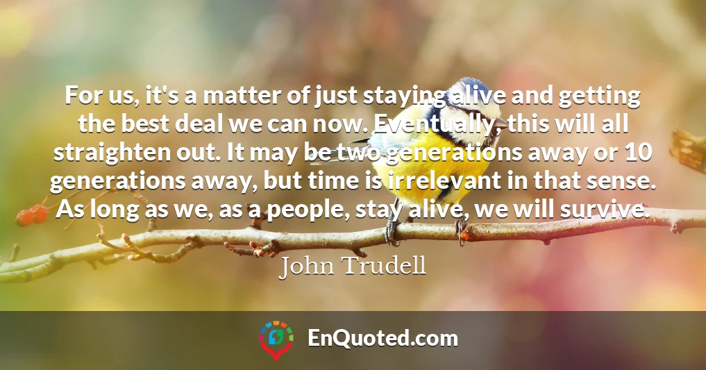 For us, it's a matter of just staying alive and getting the best deal we can now. Eventually, this will all straighten out. It may be two generations away or 10 generations away, but time is irrelevant in that sense. As long as we, as a people, stay alive, we will survive.