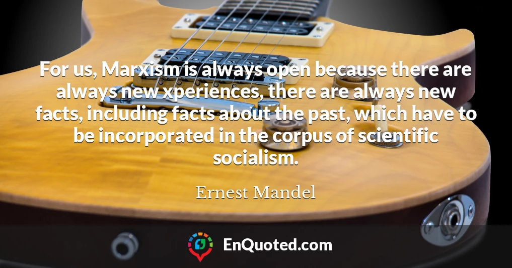 For us, Marxism is always open because there are always new xperiences, there are always new facts, including facts about the past, which have to be incorporated in the corpus of scientific socialism.