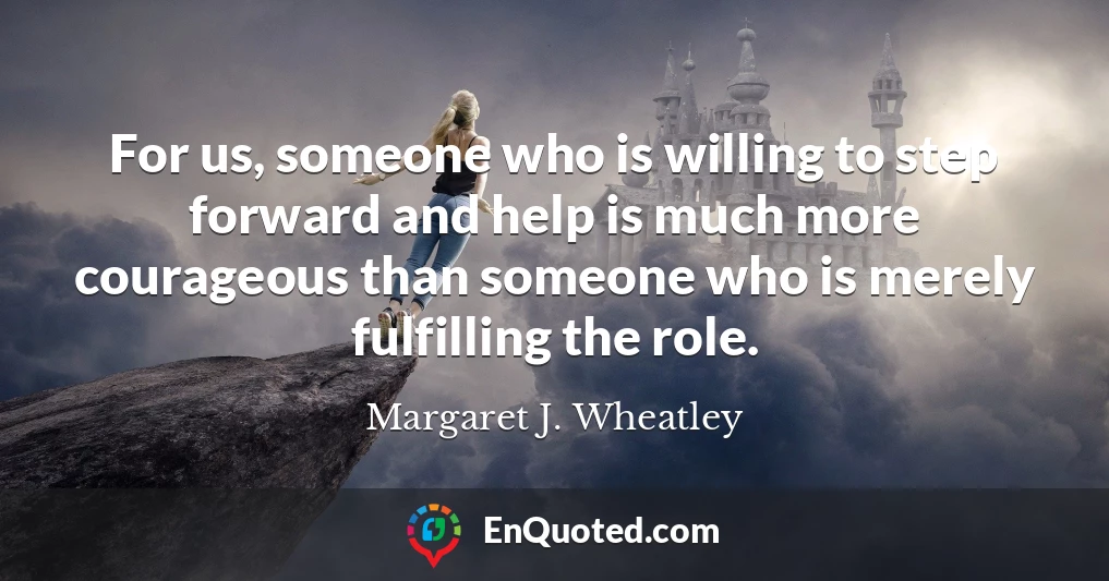 For us, someone who is willing to step forward and help is much more courageous than someone who is merely fulfilling the role.