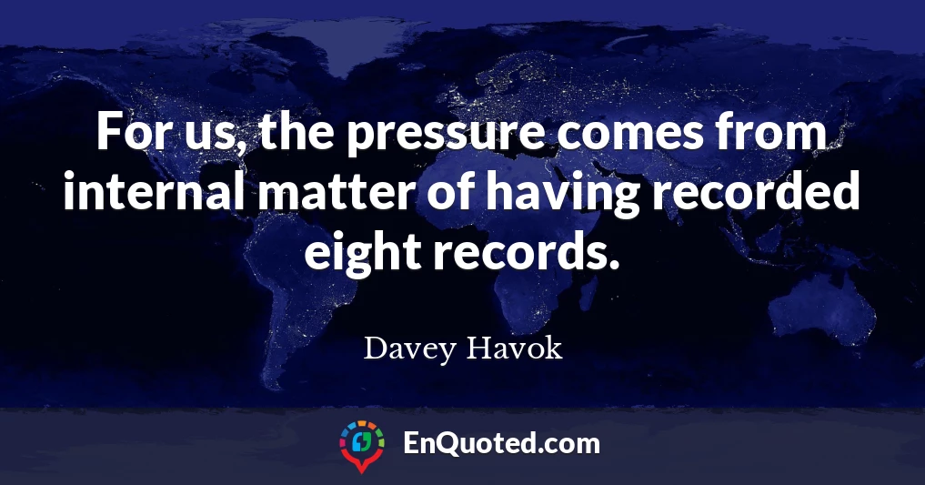 For us, the pressure comes from internal matter of having recorded eight records.