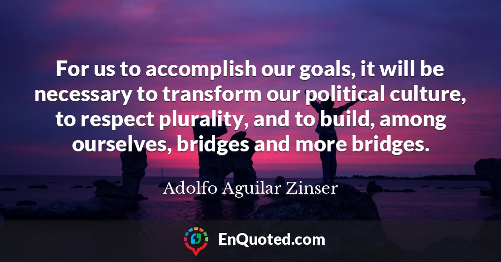 For us to accomplish our goals, it will be necessary to transform our political culture, to respect plurality, and to build, among ourselves, bridges and more bridges.