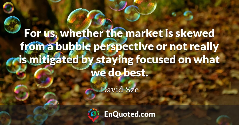 For us, whether the market is skewed from a bubble perspective or not really is mitigated by staying focused on what we do best.