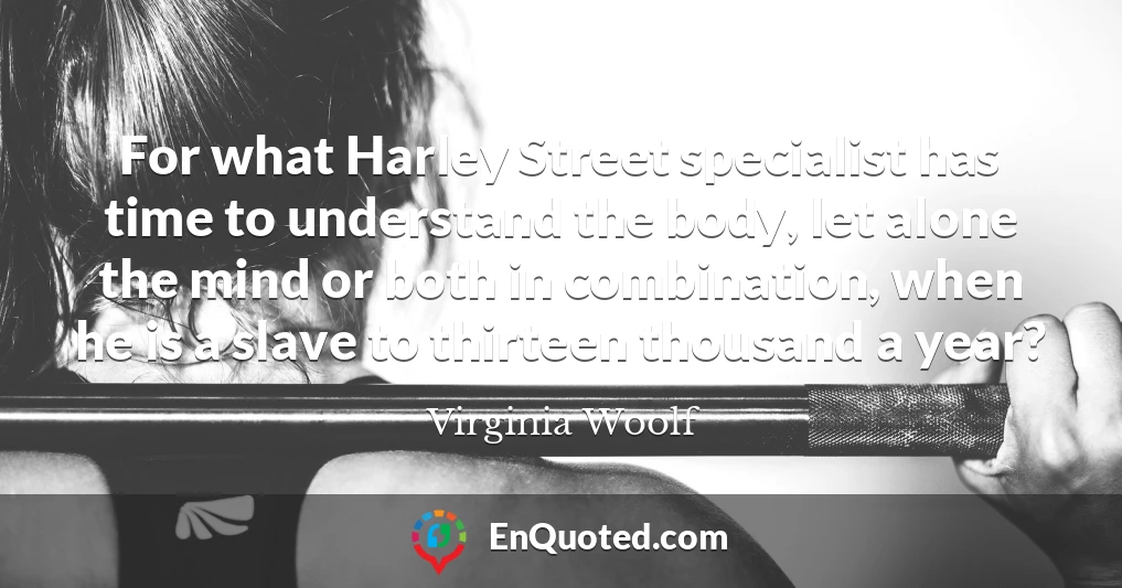 For what Harley Street specialist has time to understand the body, let alone the mind or both in combination, when he is a slave to thirteen thousand a year?