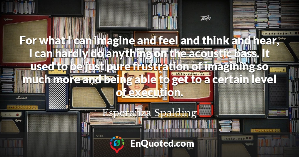 For what I can imagine and feel and think and hear, I can hardly do anything on the acoustic bass. It used to be just pure frustration of imagining so much more and being able to get to a certain level of execution.