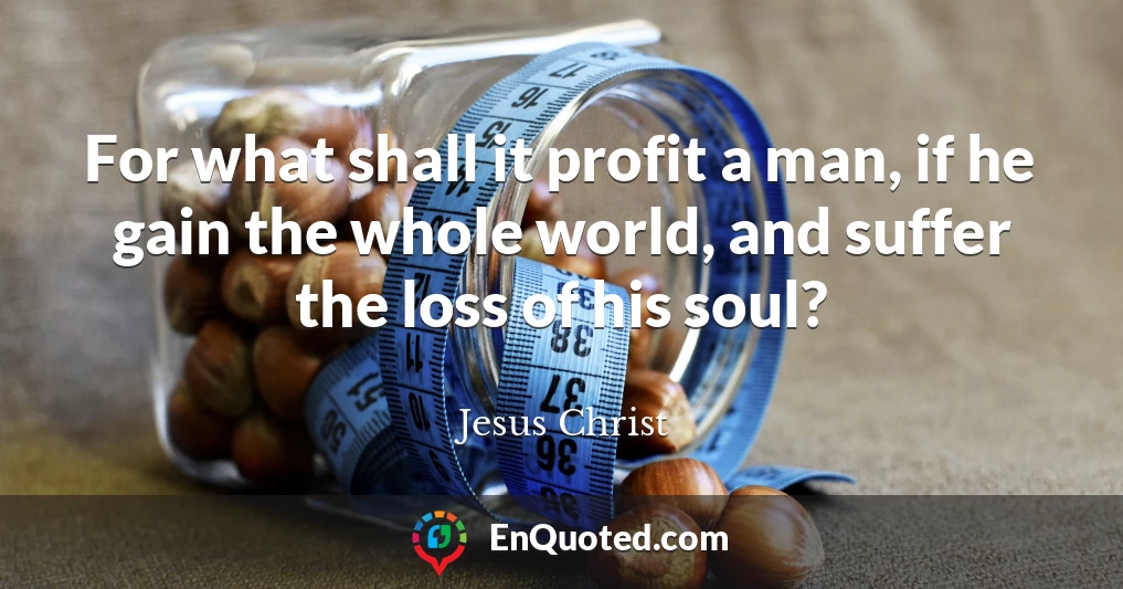 For what shall it profit a man, if he gain the whole world, and suffer the loss of his soul?