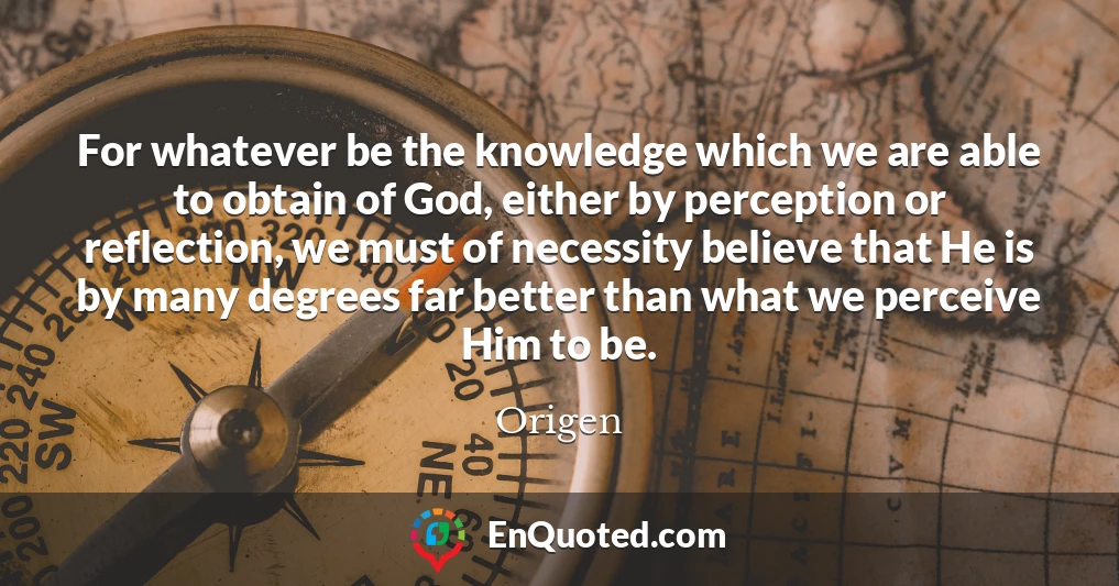 For whatever be the knowledge which we are able to obtain of God, either by perception or reflection, we must of necessity believe that He is by many degrees far better than what we perceive Him to be.