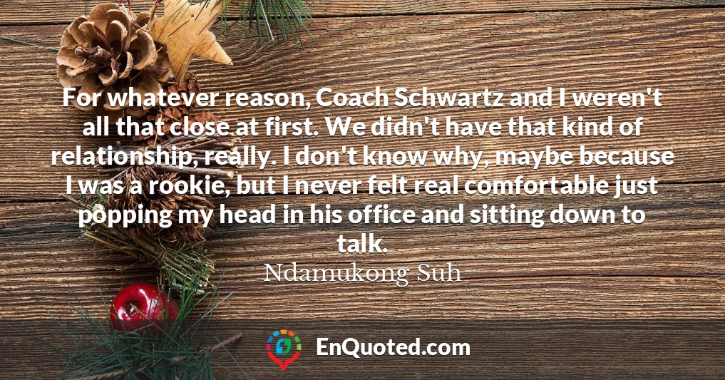 For whatever reason, Coach Schwartz and I weren't all that close at first. We didn't have that kind of relationship, really. I don't know why, maybe because I was a rookie, but I never felt real comfortable just popping my head in his office and sitting down to talk.