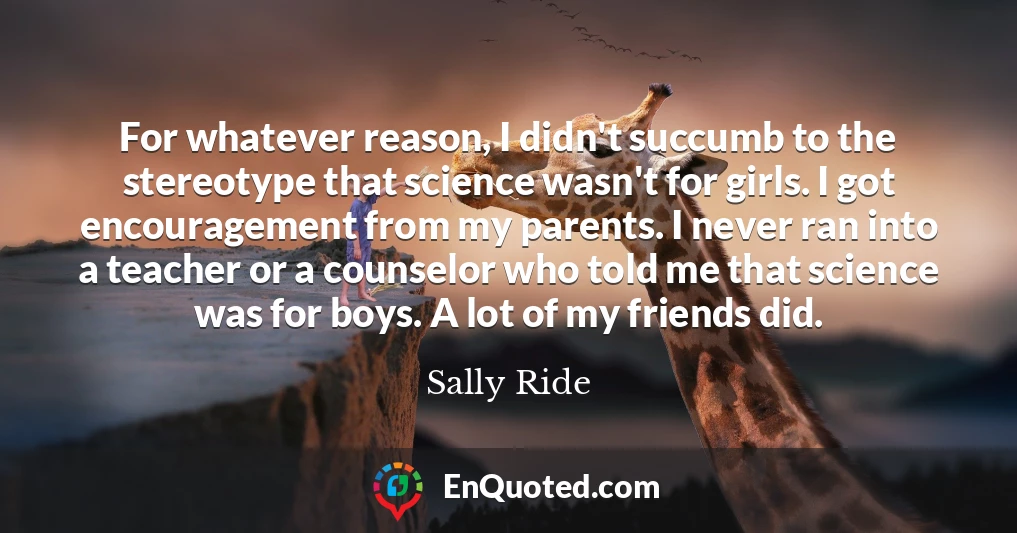 For whatever reason, I didn't succumb to the stereotype that science wasn't for girls. I got encouragement from my parents. I never ran into a teacher or a counselor who told me that science was for boys. A lot of my friends did.