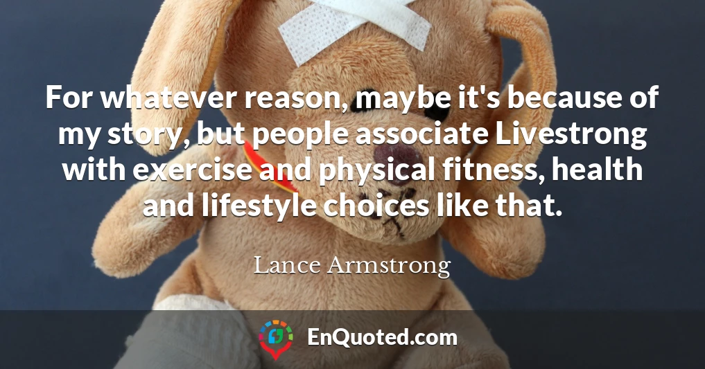 For whatever reason, maybe it's because of my story, but people associate Livestrong with exercise and physical fitness, health and lifestyle choices like that.