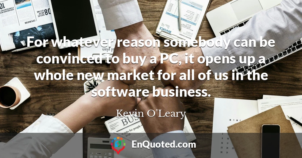 For whatever reason somebody can be convinced to buy a PC, it opens up a whole new market for all of us in the software business.