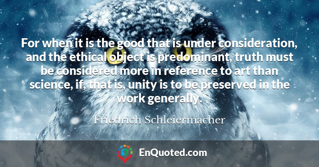 For when it is the good that is under consideration, and the ethical object is predominant, truth must be considered more in reference to art than science, if, that is, unity is to be preserved in the work generally.