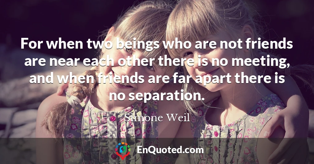 For when two beings who are not friends are near each other there is no meeting, and when friends are far apart there is no separation.