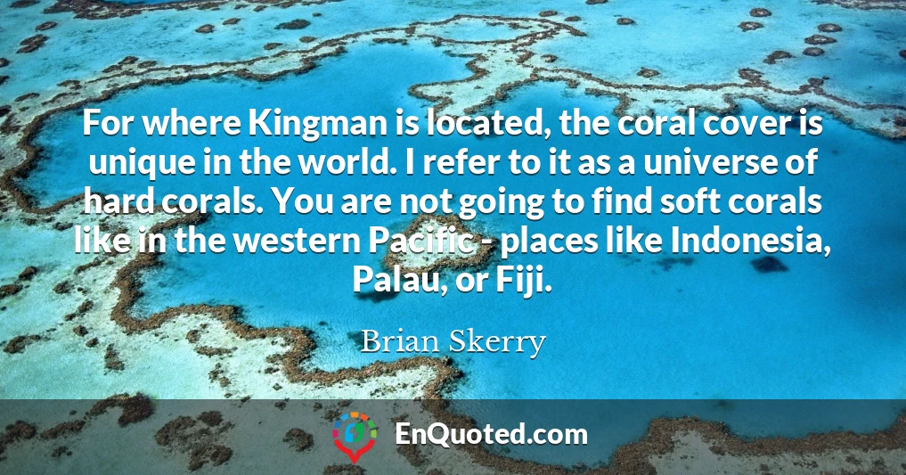 For where Kingman is located, the coral cover is unique in the world. I refer to it as a universe of hard corals. You are not going to find soft corals like in the western Pacific - places like Indonesia, Palau, or Fiji.