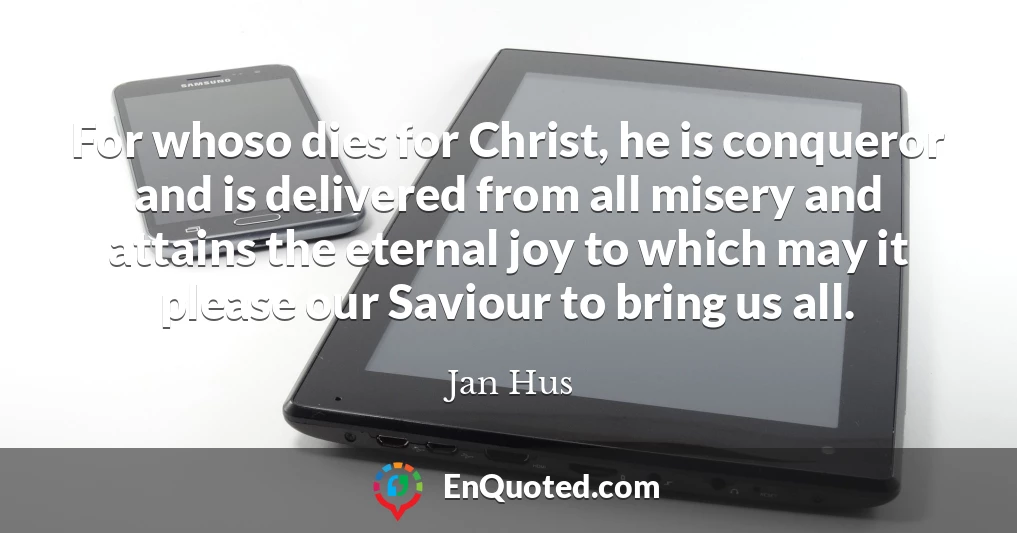 For whoso dies for Christ, he is conqueror and is delivered from all misery and attains the eternal joy to which may it please our Saviour to bring us all.