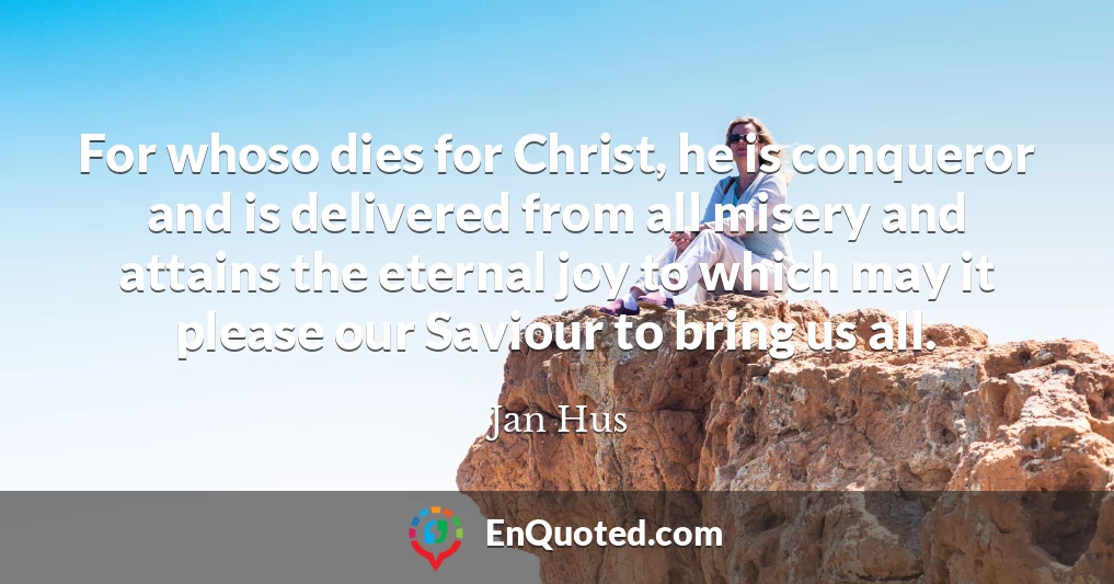 For whoso dies for Christ, he is conqueror and is delivered from all misery and attains the eternal joy to which may it please our Saviour to bring us all.