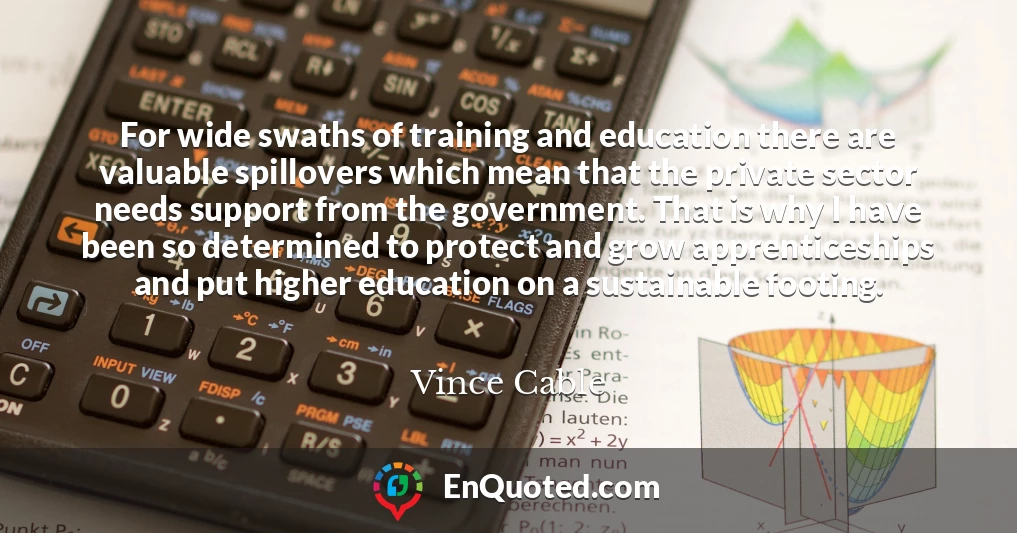 For wide swaths of training and education there are valuable spillovers which mean that the private sector needs support from the government. That is why I have been so determined to protect and grow apprenticeships and put higher education on a sustainable footing.