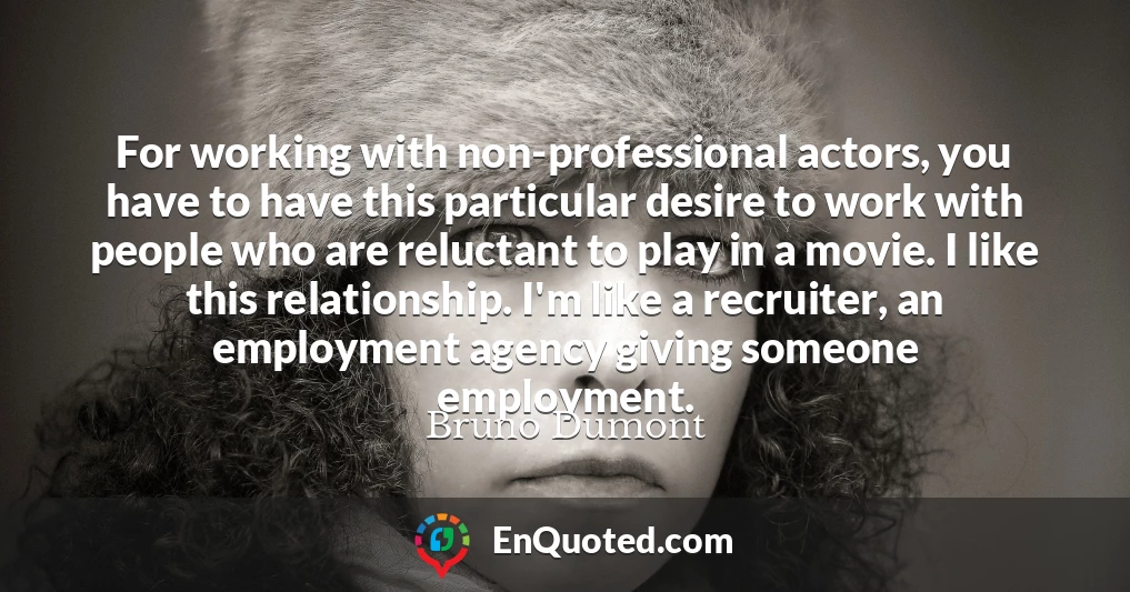 For working with non-professional actors, you have to have this particular desire to work with people who are reluctant to play in a movie. I like this relationship. I'm like a recruiter, an employment agency giving someone employment.