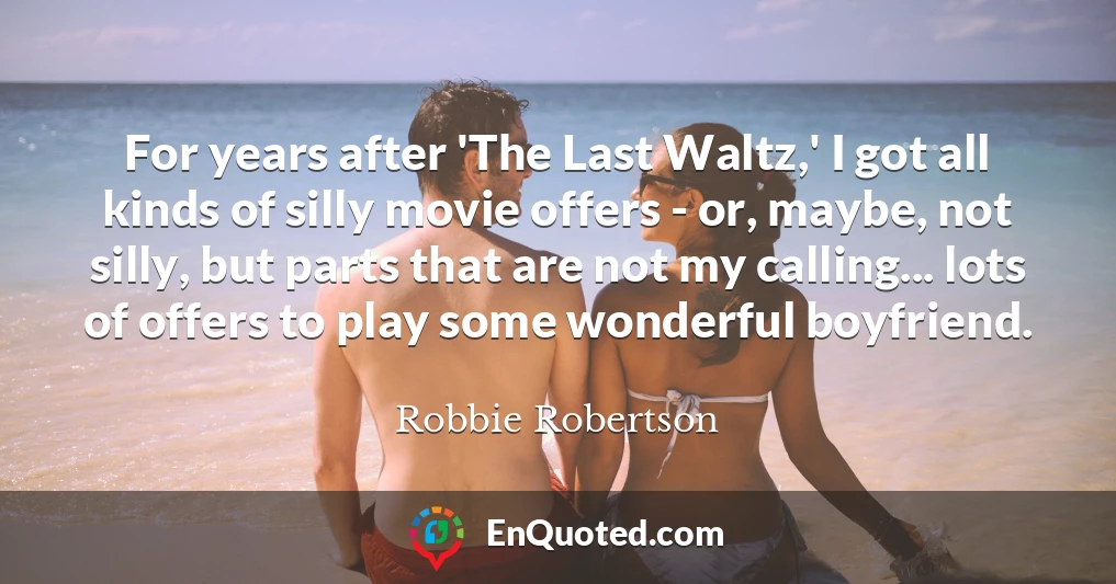 For years after 'The Last Waltz,' I got all kinds of silly movie offers - or, maybe, not silly, but parts that are not my calling... lots of offers to play some wonderful boyfriend.