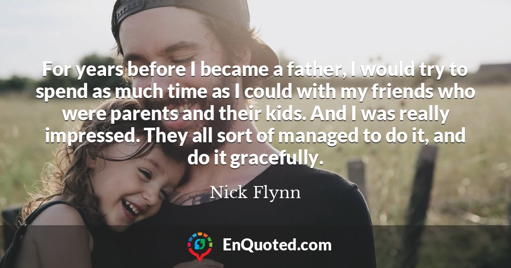 For years before I became a father, I would try to spend as much time as I could with my friends who were parents and their kids. And I was really impressed. They all sort of managed to do it, and do it gracefully.
