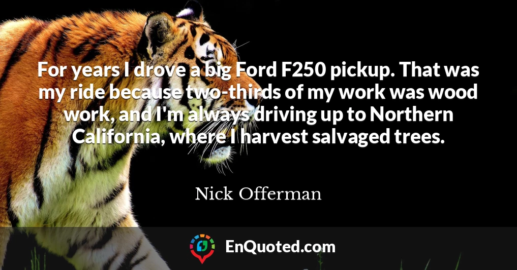 For years I drove a big Ford F250 pickup. That was my ride because two-thirds of my work was wood work, and I'm always driving up to Northern California, where I harvest salvaged trees.