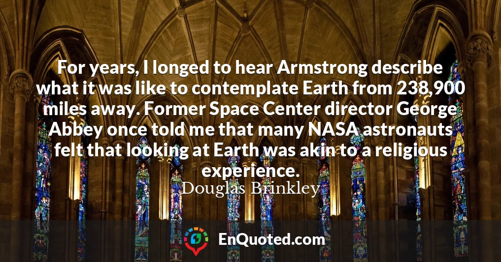 For years, I longed to hear Armstrong describe what it was like to contemplate Earth from 238,900 miles away. Former Space Center director George Abbey once told me that many NASA astronauts felt that looking at Earth was akin to a religious experience.