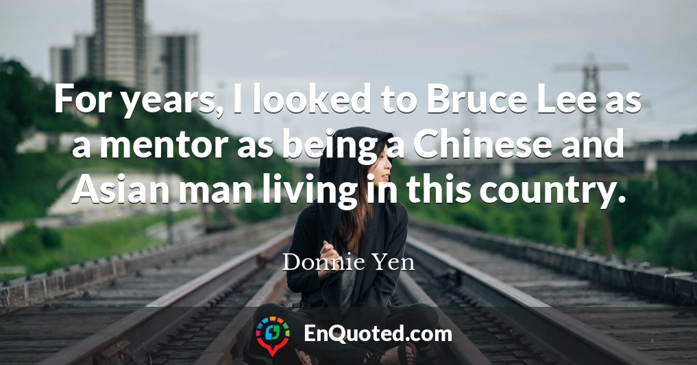 For years, I looked to Bruce Lee as a mentor as being a Chinese and Asian man living in this country.