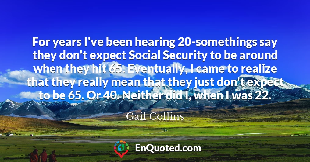 For years I've been hearing 20-somethings say they don't expect Social Security to be around when they hit 65. Eventually, I came to realize that they really mean that they just don't expect to be 65. Or 40. Neither did I, when I was 22.