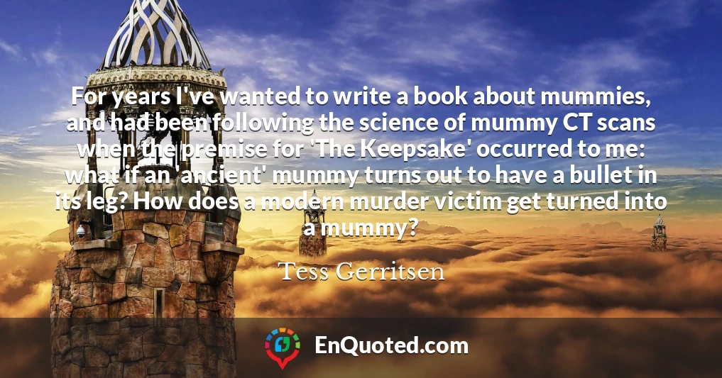 For years I've wanted to write a book about mummies, and had been following the science of mummy CT scans when the premise for 'The Keepsake' occurred to me: what if an 'ancient' mummy turns out to have a bullet in its leg? How does a modern murder victim get turned into a mummy?