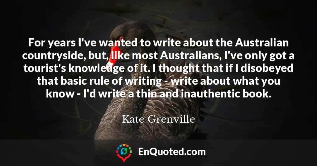 For years I've wanted to write about the Australian countryside, but, like most Australians, I've only got a tourist's knowledge of it. I thought that if I disobeyed that basic rule of writing - write about what you know - I'd write a thin and inauthentic book.