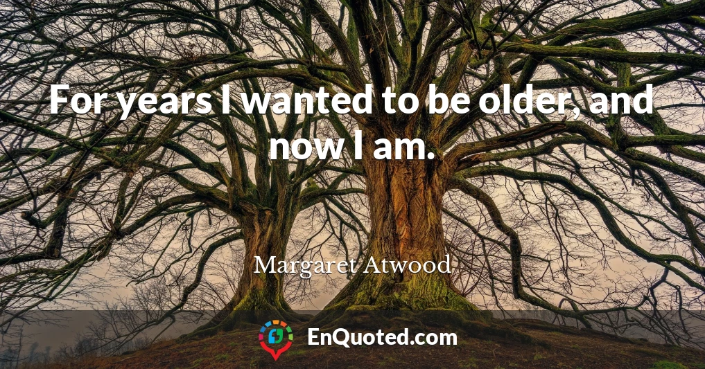 For years I wanted to be older, and now I am.