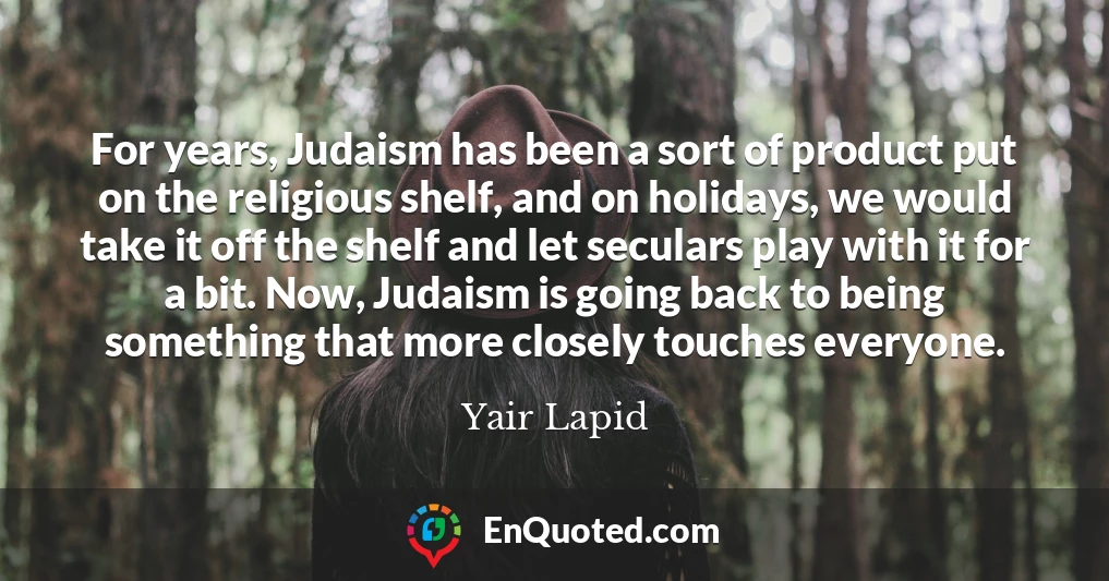 For years, Judaism has been a sort of product put on the religious shelf, and on holidays, we would take it off the shelf and let seculars play with it for a bit. Now, Judaism is going back to being something that more closely touches everyone.