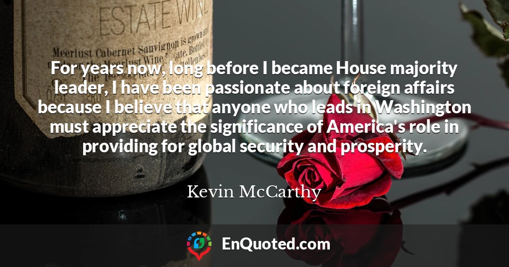 For years now, long before I became House majority leader, I have been passionate about foreign affairs because I believe that anyone who leads in Washington must appreciate the significance of America's role in providing for global security and prosperity.