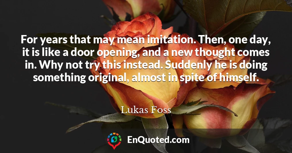 For years that may mean imitation. Then, one day, it is like a door opening, and a new thought comes in. Why not try this instead. Suddenly he is doing something original, almost in spite of himself.