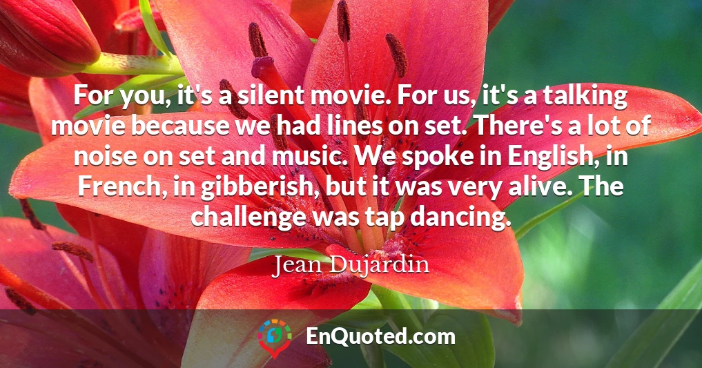 For you, it's a silent movie. For us, it's a talking movie because we had lines on set. There's a lot of noise on set and music. We spoke in English, in French, in gibberish, but it was very alive. The challenge was tap dancing.