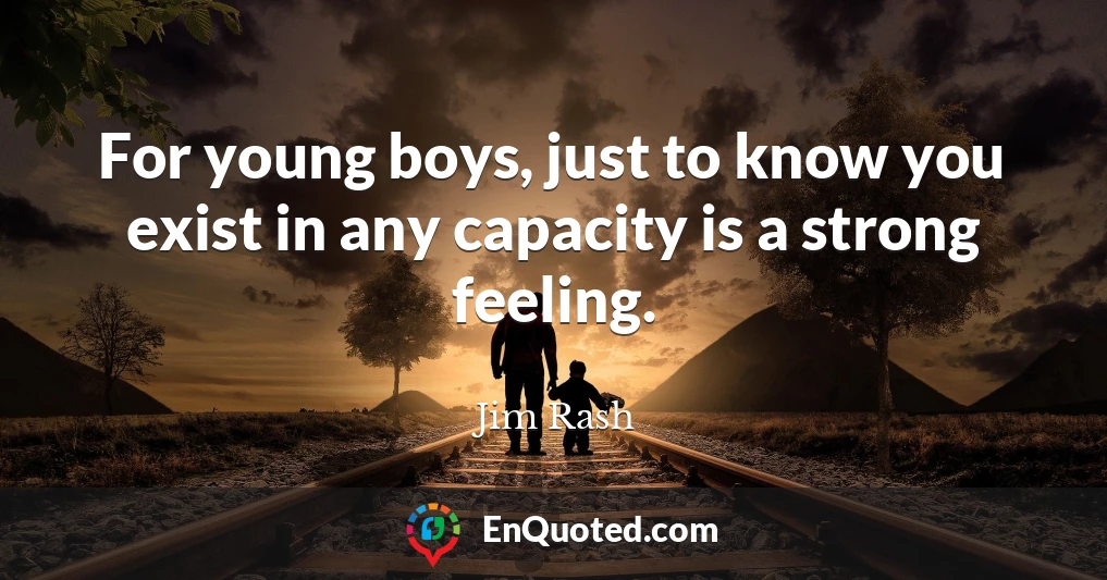 For young boys, just to know you exist in any capacity is a strong feeling.