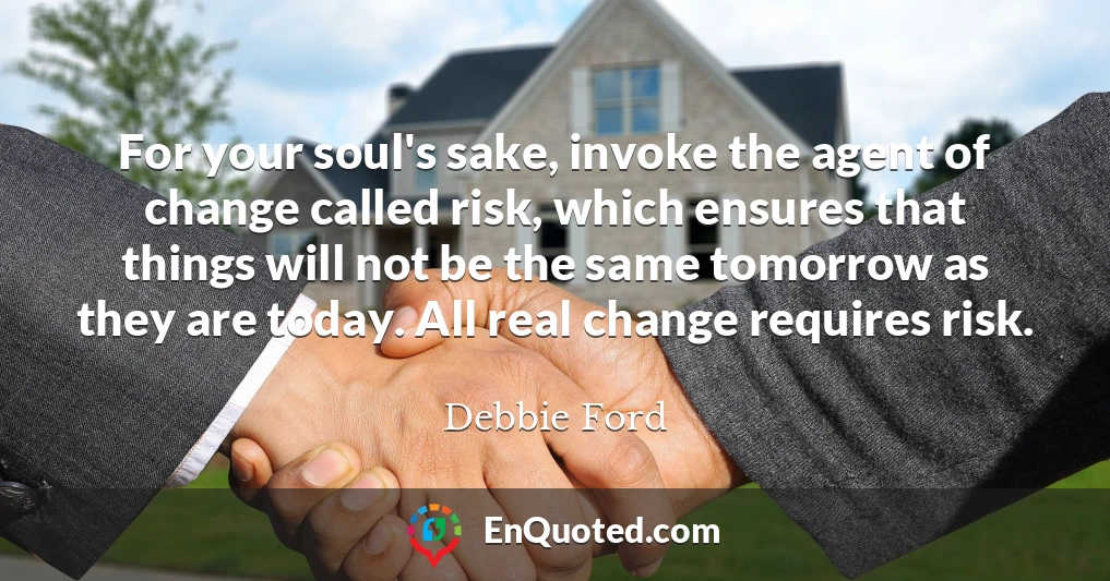For your soul's sake, invoke the agent of change called risk, which ensures that things will not be the same tomorrow as they are today. All real change requires risk.