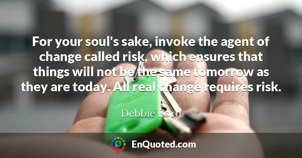 For your soul's sake, invoke the agent of change called risk, which ensures that things will not be the same tomorrow as they are today. All real change requires risk.