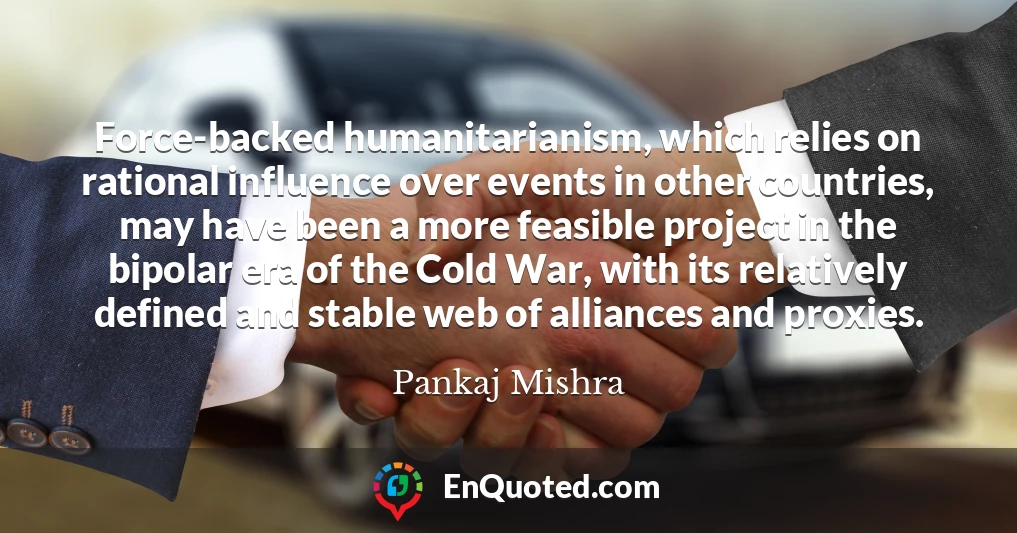 Force-backed humanitarianism, which relies on rational influence over events in other countries, may have been a more feasible project in the bipolar era of the Cold War, with its relatively defined and stable web of alliances and proxies.
