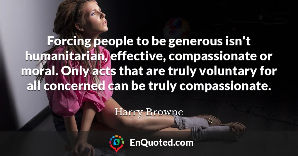 Forcing people to be generous isn't humanitarian, effective, compassionate or moral. Only acts that are truly voluntary for all concerned can be truly compassionate.
