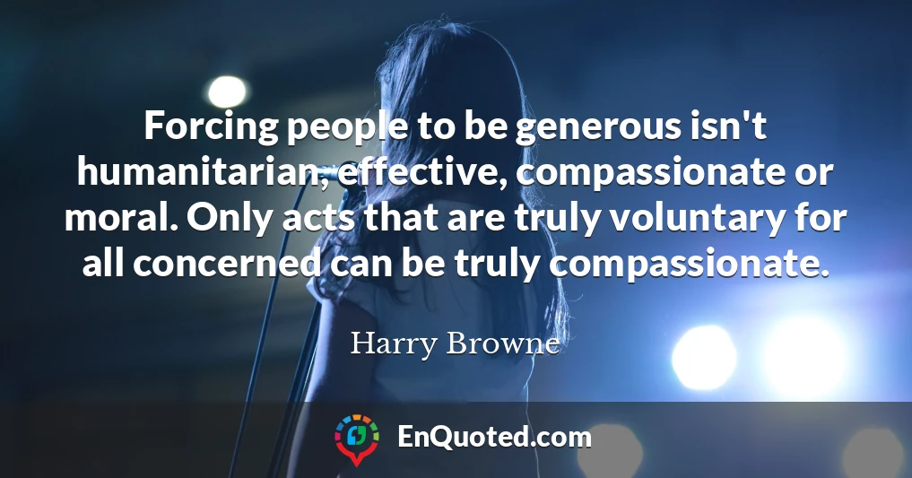 Forcing people to be generous isn't humanitarian, effective, compassionate or moral. Only acts that are truly voluntary for all concerned can be truly compassionate.