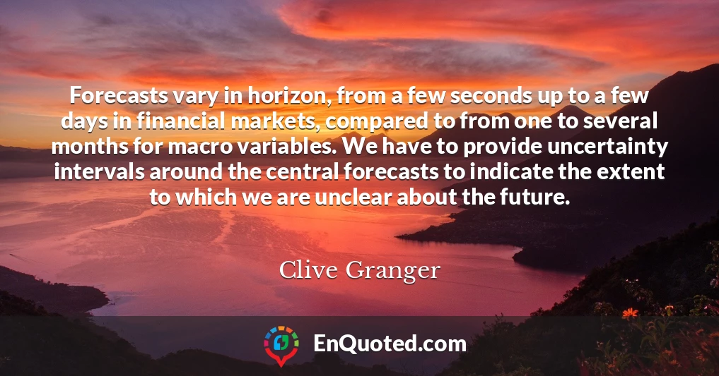 Forecasts vary in horizon, from a few seconds up to a few days in financial markets, compared to from one to several months for macro variables. We have to provide uncertainty intervals around the central forecasts to indicate the extent to which we are unclear about the future.