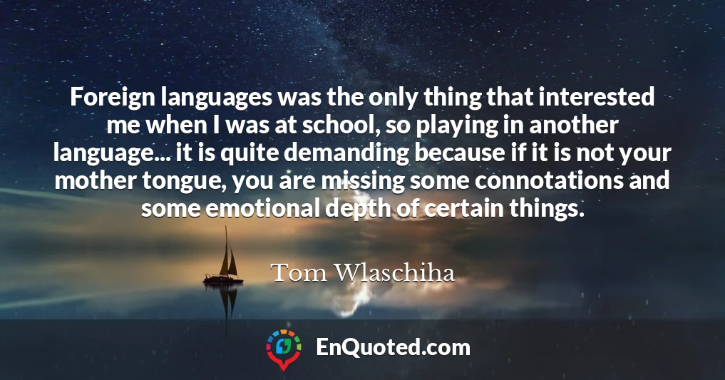 Foreign languages was the only thing that interested me when I was at school, so playing in another language... it is quite demanding because if it is not your mother tongue, you are missing some connotations and some emotional depth of certain things.