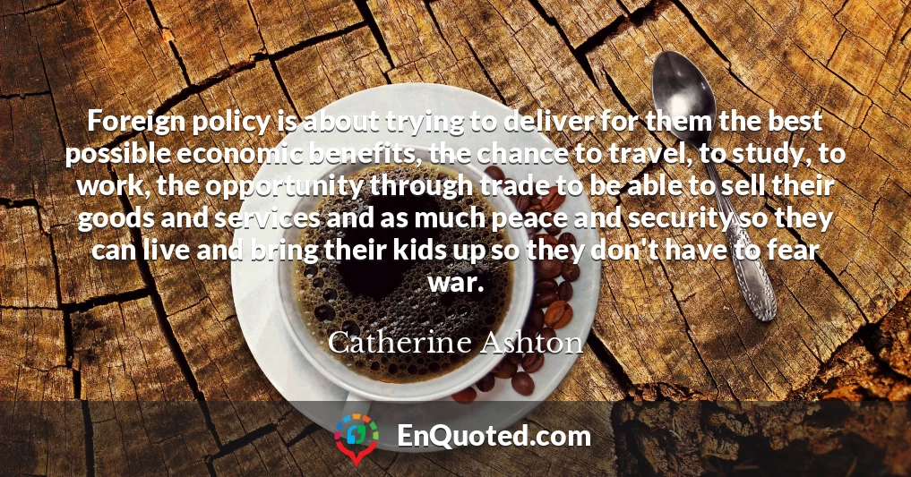 Foreign policy is about trying to deliver for them the best possible economic benefits, the chance to travel, to study, to work, the opportunity through trade to be able to sell their goods and services and as much peace and security so they can live and bring their kids up so they don't have to fear war.