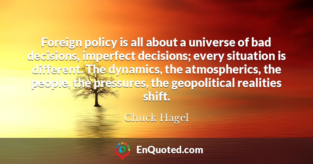 Foreign policy is all about a universe of bad decisions, imperfect decisions; every situation is different. The dynamics, the atmospherics, the people, the pressures, the geopolitical realities shift.