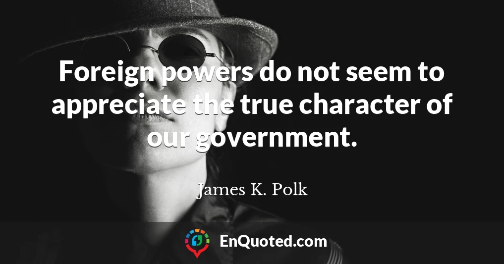 Foreign powers do not seem to appreciate the true character of our government.