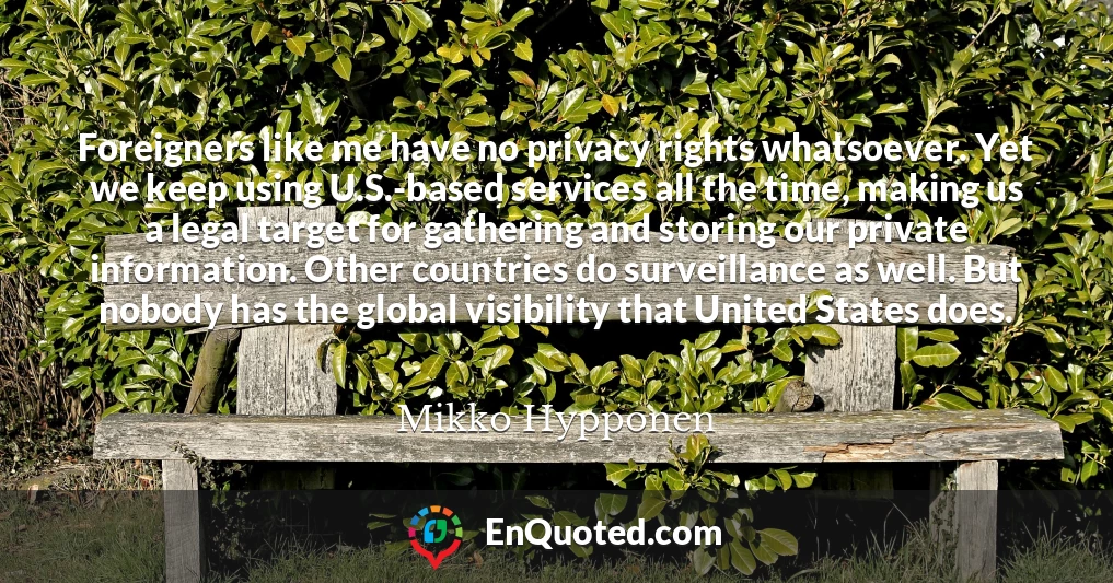 Foreigners like me have no privacy rights whatsoever. Yet we keep using U.S.-based services all the time, making us a legal target for gathering and storing our private information. Other countries do surveillance as well. But nobody has the global visibility that United States does.